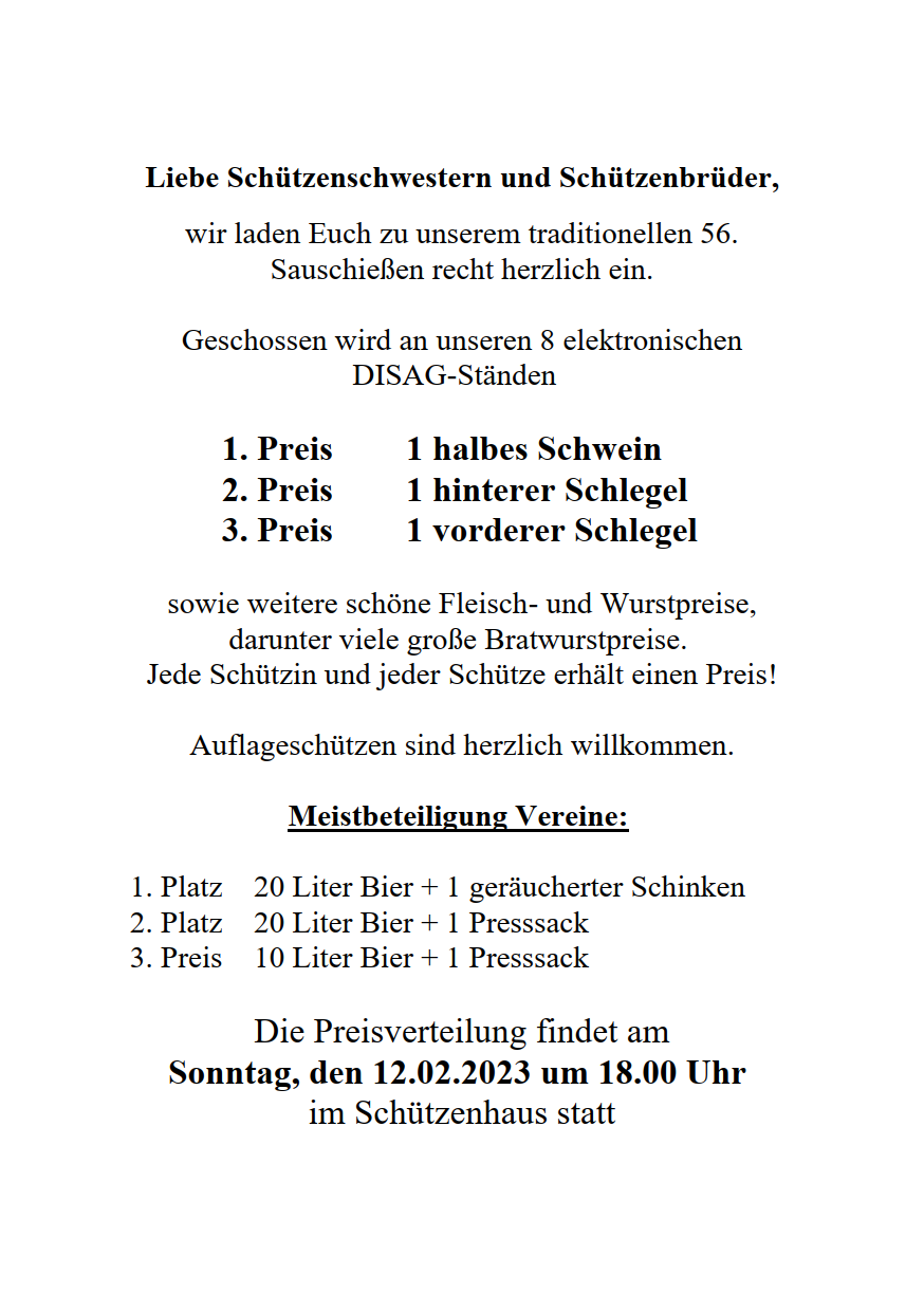 Liebe Schützenschwestern und Schützenbrüder, wir laden Euch zu unserem traditionellen 56. Sauschießen recht herzlich ein. Geschossen wird an unseren 8 elektronischen DISAG-Ständen 1. Preis 1 halbes Schwein 2. Preis 1 hinterer Schlegel 3. Preis 1 vorderer Schlegel sowie weitere schöne Fleisch- und Wurstpreise, darunter viele große Bratwurstpreise. Jede Schützin und jeder Schütze erhält einen Preis! Auflageschützen sind herzlich willkommen. Meistbeteiligung Vereine: 1. Platz 20 Liter Bier + 1 geräucherter Schinken 2. Platz 20 Liter Bier + 1 Presssack 3. Preis 10 Liter Bier + 1 Presssack Die Preisverteilung findet am Sonntag, den 12.02.2023 um 18.00 Uhr im Schützenhaus statt